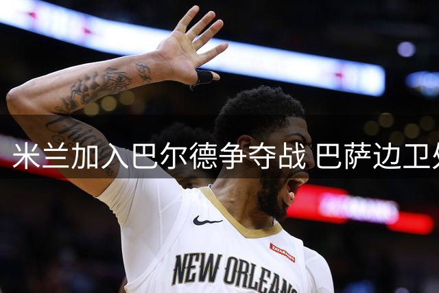 米兰加入巴尔德争夺战 巴萨边卫处境引关注